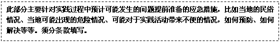 文本框: 此部分主要针对实践过程中预计可能发生的问题提前准备的应急措施，比如当地的民俗情况、当地可能出现的危险情况、可能对于实践活动带来不便的情况，如何预防、如何解决等等。须分条款填写。